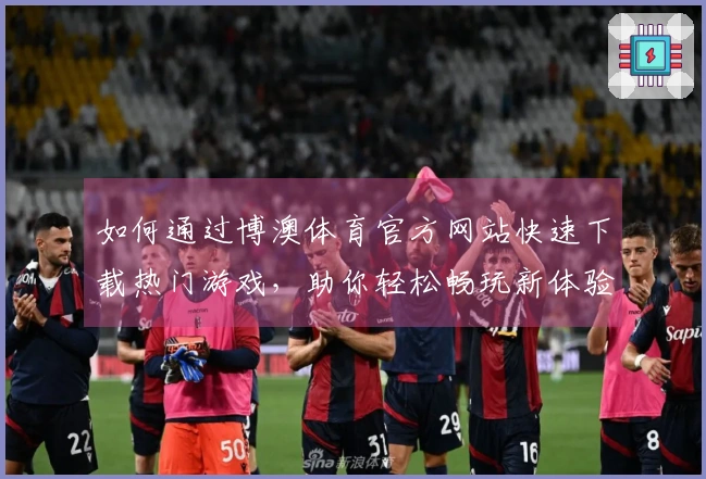 如何通过博澳体育官方网站快速下载热门游戏，助你轻松畅玩新体验