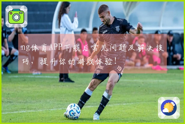 ng体育APP下载后常见问题及解决技巧，提升你的游戏体验！