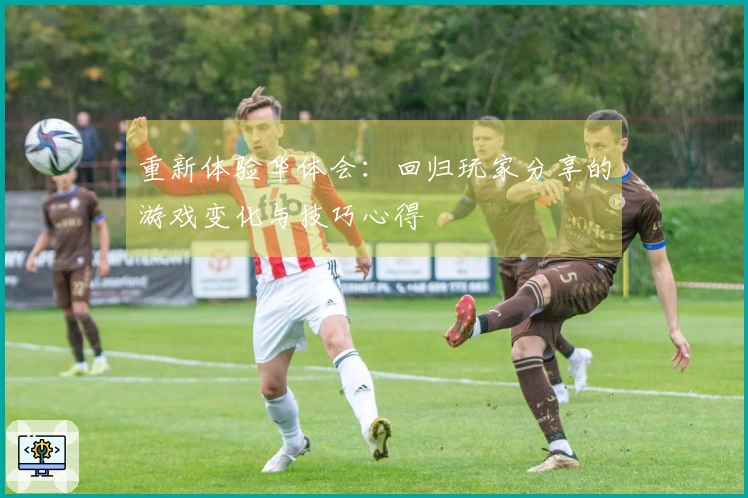 重新体验华体会：回归玩家分享的游戏变化与技巧心得